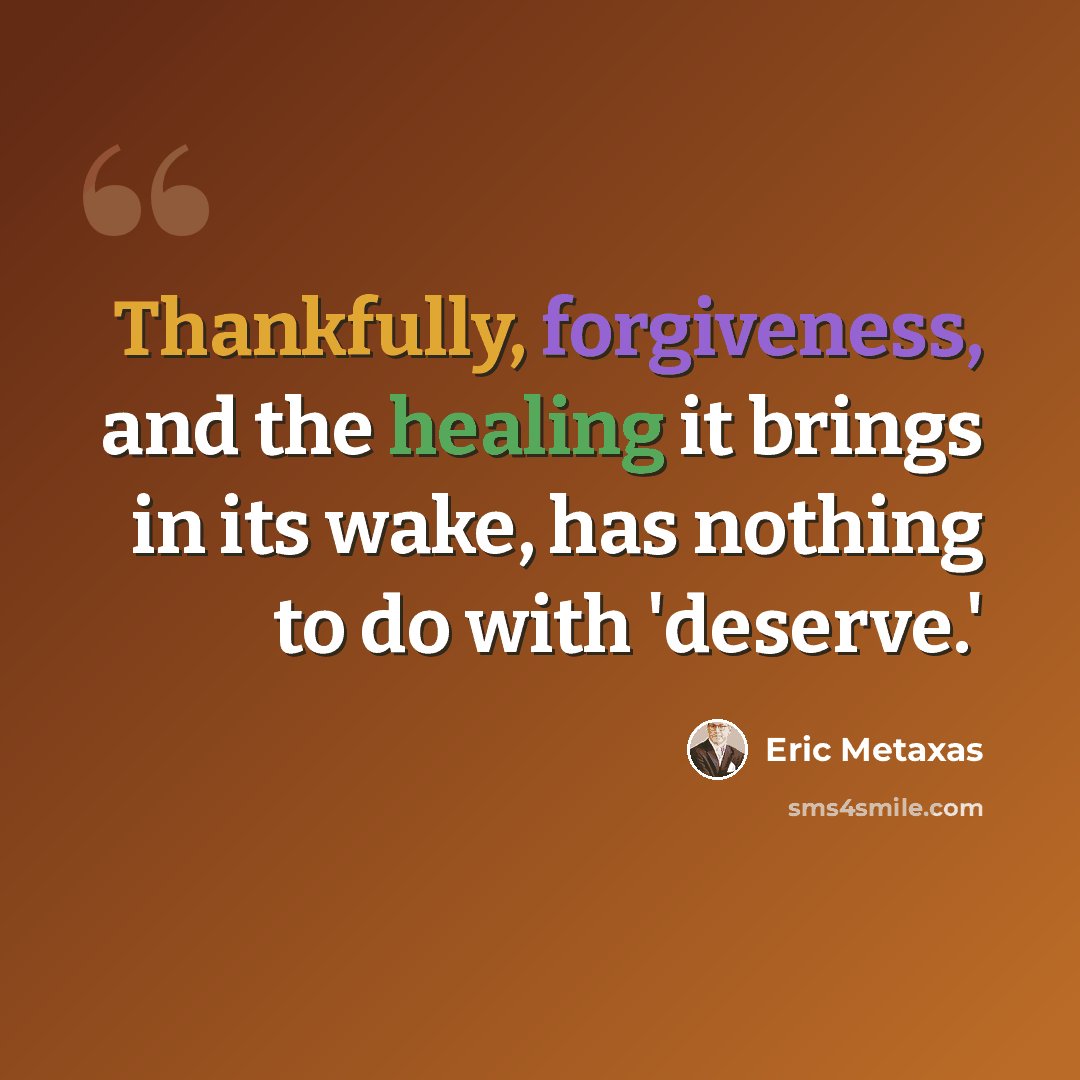“Thankfully, forgiveness, and the healing it brings in its wake, has nothing to do with 'deserve.'” quote by Eric Metaxas