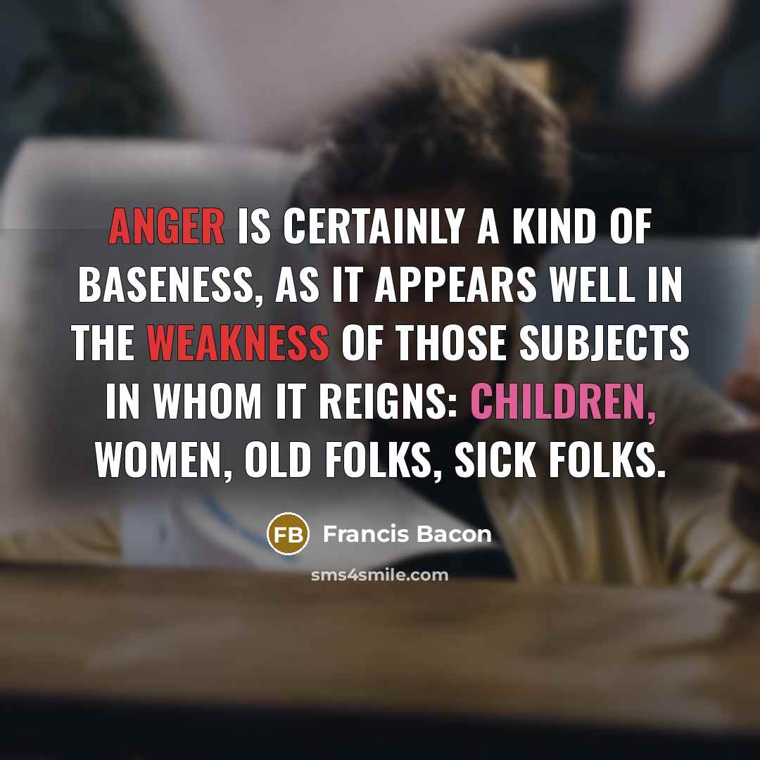 “Anger is certainly a kind of baseness, as it appears well in the weakness of those subjects in whom it reigns: children, women, old folks, sick folks.” quote by Francis Bacon