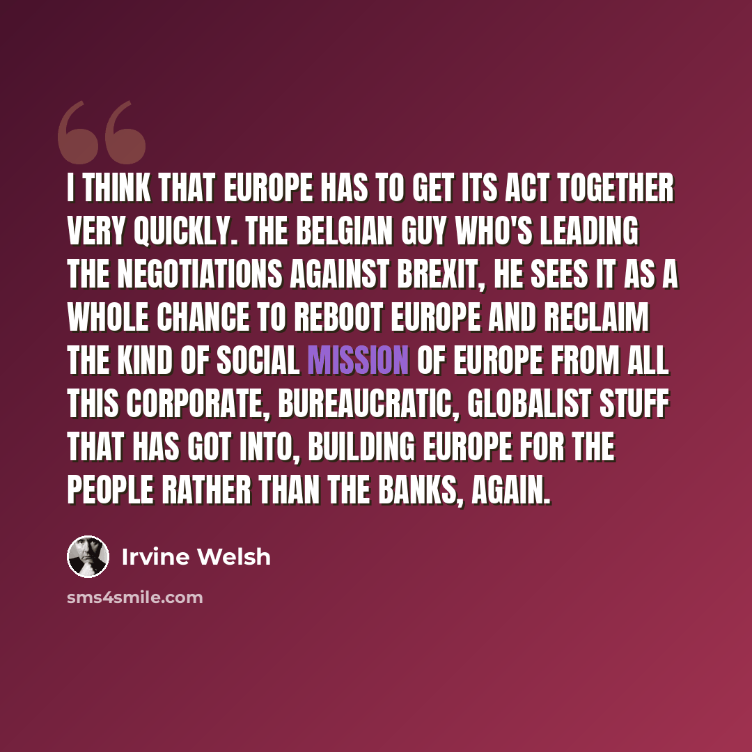 “I think that Europe has to get its act together very quickly. The Belgian guy who's leading the negotiations against Brexit, he sees it as a whole chance to reboot Europe and reclaim the kind of social mission of Europe from all this corporate, bureaucratic, globalist stuff that has got into…” quote by Irvine Welsh