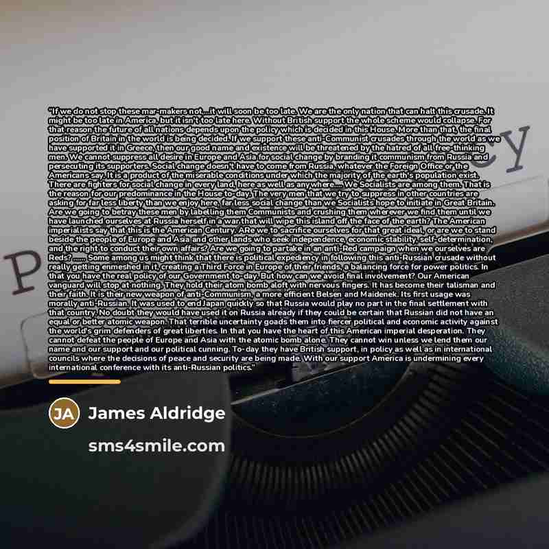 “If we do not stop these mar-makers not,...it will soon be too late. We are the only nation that can halt this crusade. It might be too late in America, but it isn't too late here. Without British support the whole scheme would collapse. For that reason the future of all nations depends upon the…” quote by James Aldridge