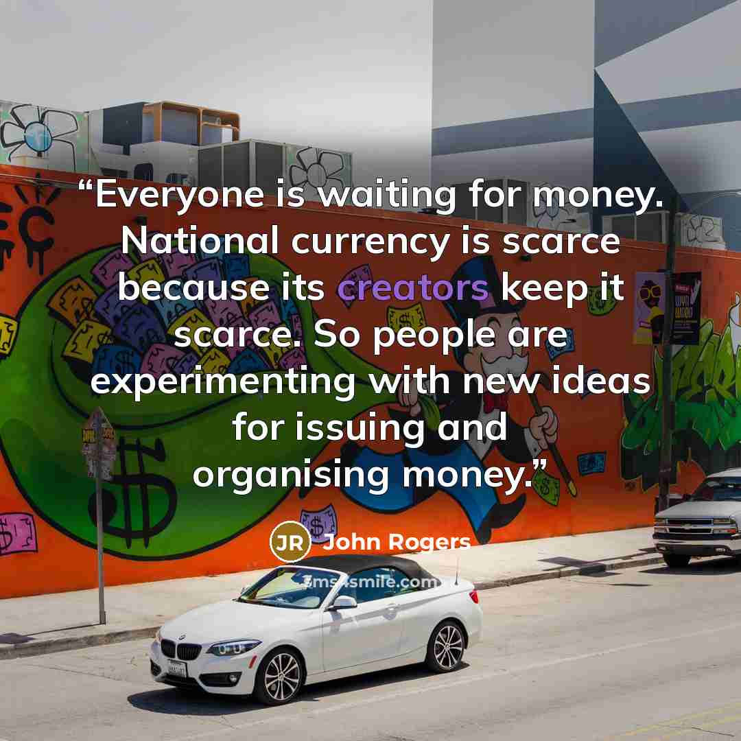 “Everyone is waiting for money. National currency is scarce because its creators keep it scarce. So people are experimenting with new ideas for issuing and organising money.” quote by John Rogers
