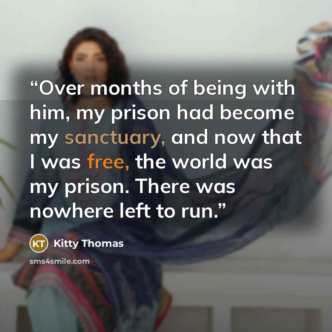 “Over months of being with him, my prison had become my sanctuary, and now that I was free, the world was my prison. There was nowhere left to run.” quote by Kitty Thomas