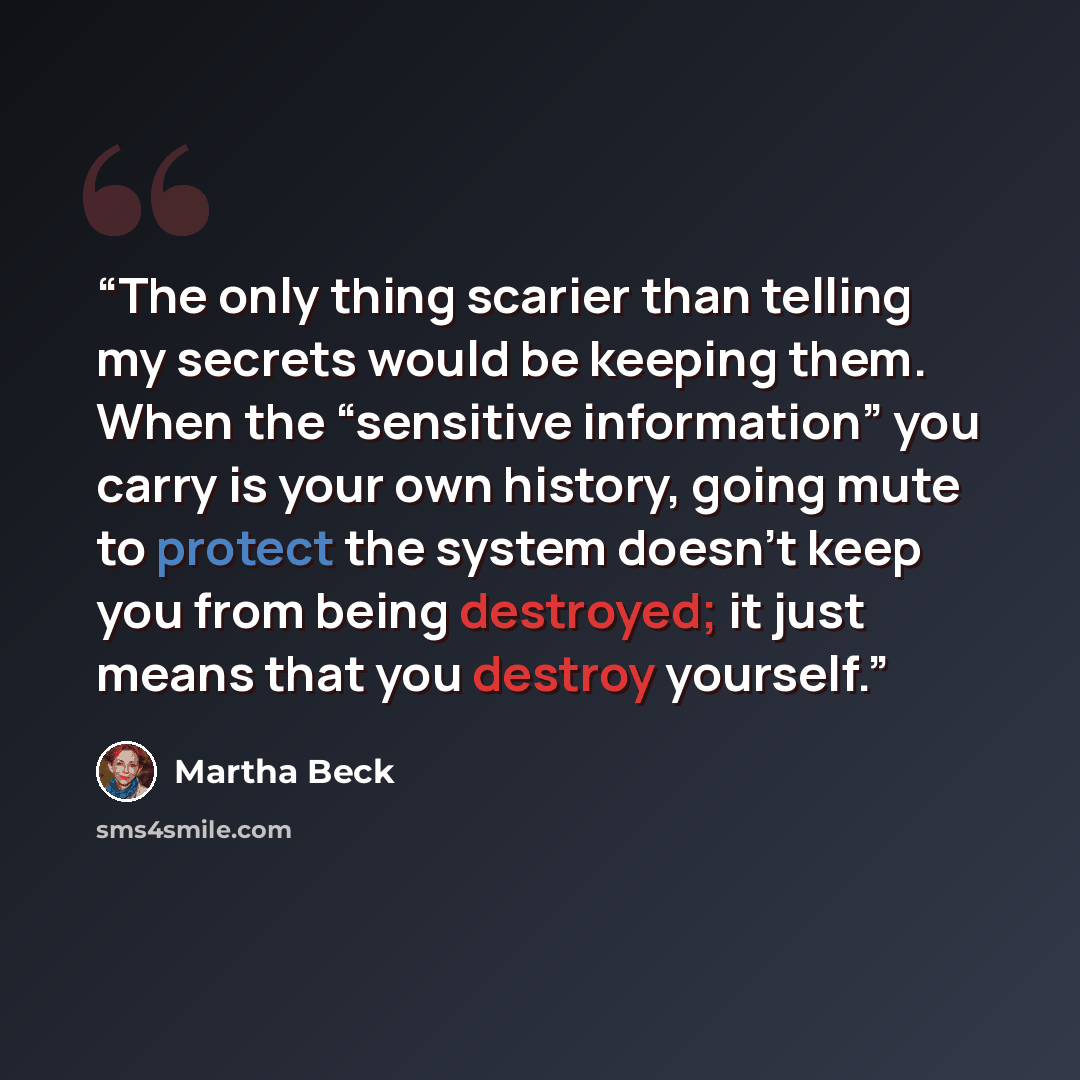 “The only thing scarier than telling my secrets would be keeping them. When the “sensitive information” you carry is your own history, going mute to protect the system doesn’t keep you from being destroyed; it just means that you destroy yourself.” quote by Martha Beck