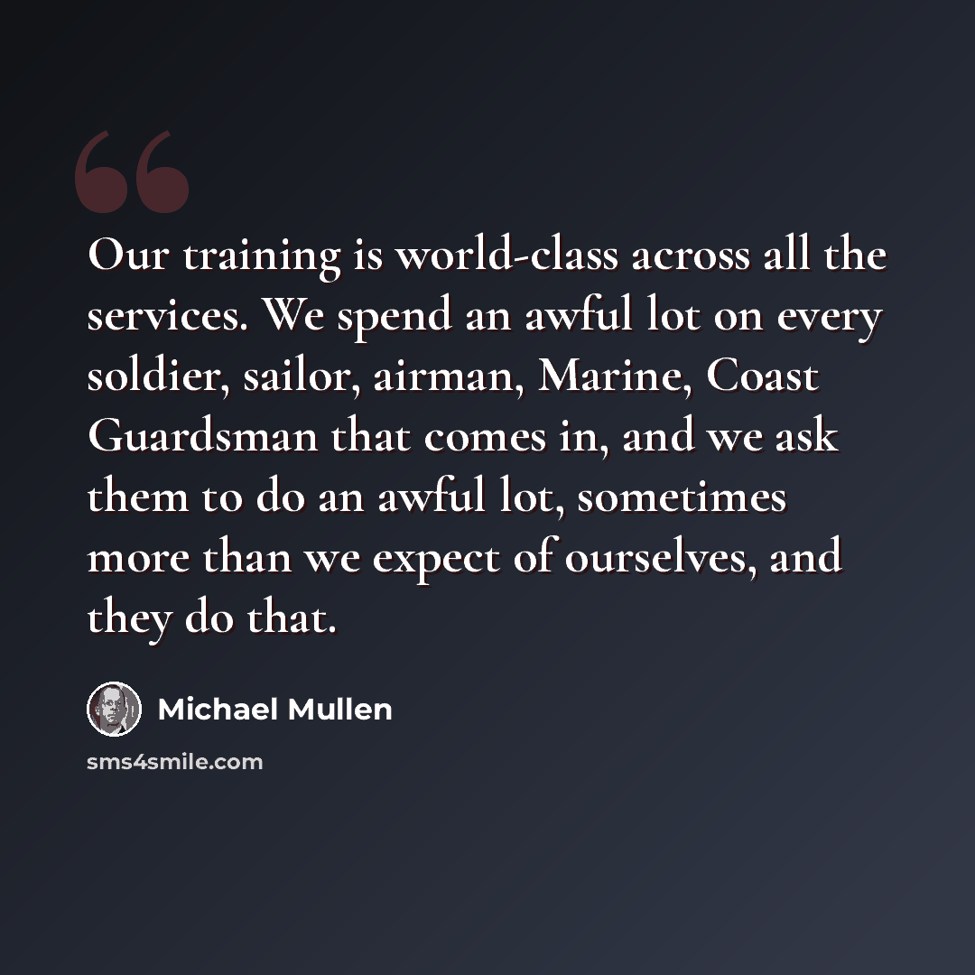 “Our training is world-class across all the services. We spend an awful lot on every soldier, sailor, airman, Marine, Coast Guardsman that comes in, and we ask them to do an awful lot, sometimes more than we expect of ourselves, and they do that.” quote by Michael Mullen