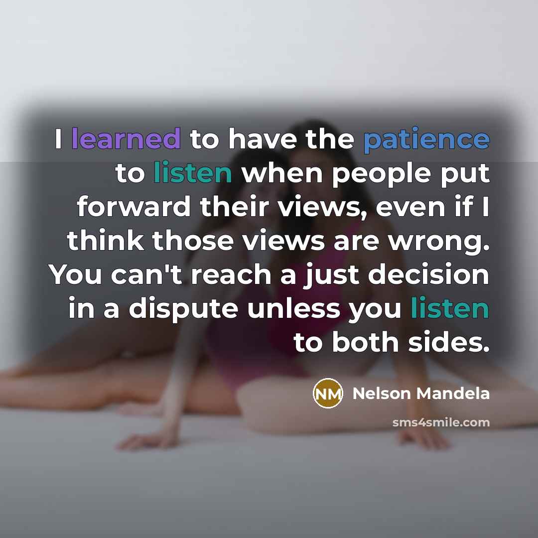“I learned to have the patience to listen when people put forward their views, even if I think those views are wrong. You can't reach a just decision in a dispute unless you listen to both sides.” quote by Nelson Mandela
