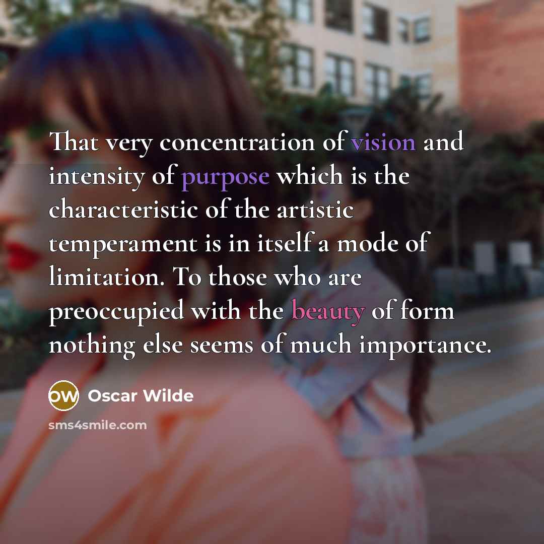 “That very concentration of vision and intensity of purpose which is the characteristic of the artistic temperament is in itself a mode of limitation. To those who are preoccupied with the beauty of form nothing else seems of much importance.” quote by Oscar Wilde