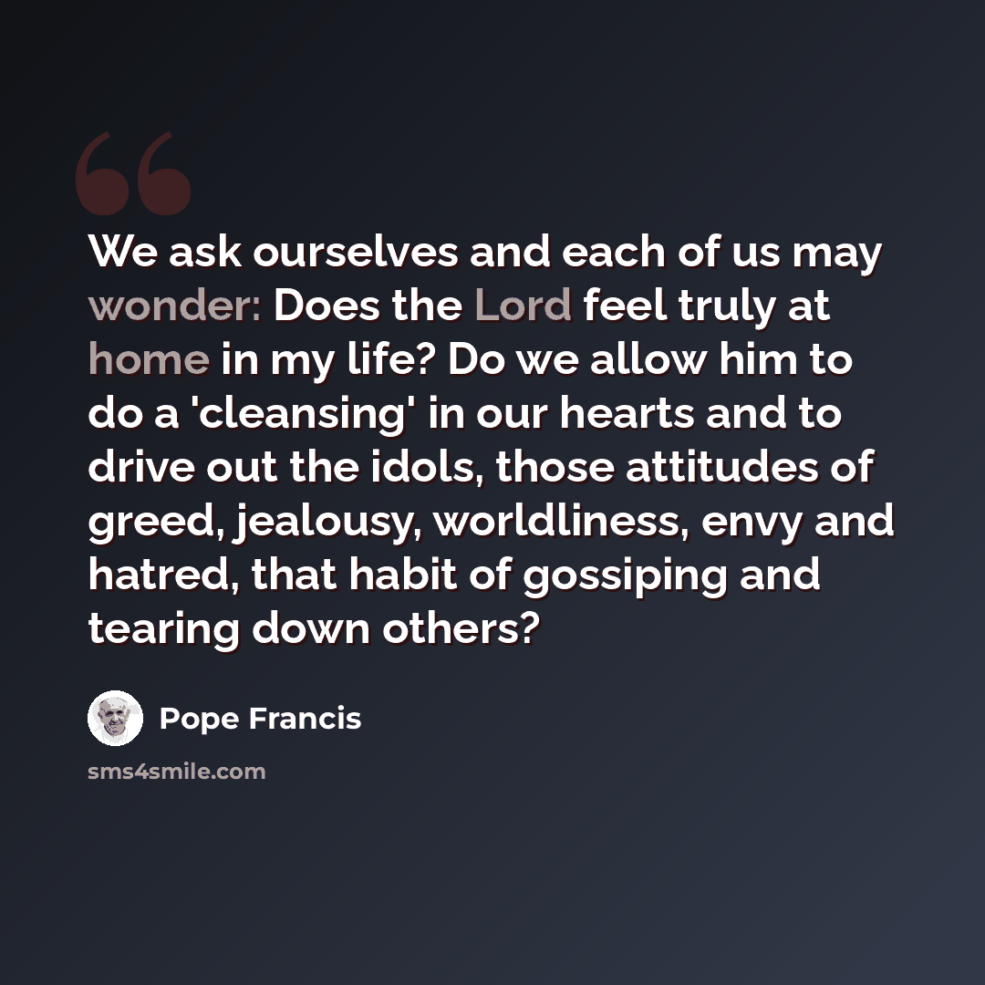 “We ask ourselves and each of us may wonder: Does the Lord feel truly at home in my life? Do we allow him to do a 'cleansing' in our hearts and to drive out the idols, those attitudes of greed, jealousy, worldliness, envy and hatred, that habit of gossiping and tearing down others?” quote by Pope Francis