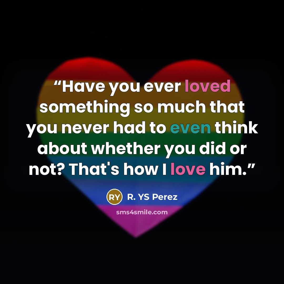 “Have you ever loved something so much that you never had to even think about whether you did or not? That's how I love him.” quote by R. YS Perez