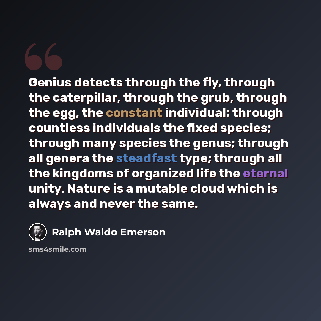 “Genius detects through the fly, through the caterpillar, through the grub, through the egg, the constant individual; through countless individuals the fixed species; through many species the genus; through all genera the steadfast type; through all the kingdoms of organized life the eternal unity…” quote by Ralph Waldo Emerson