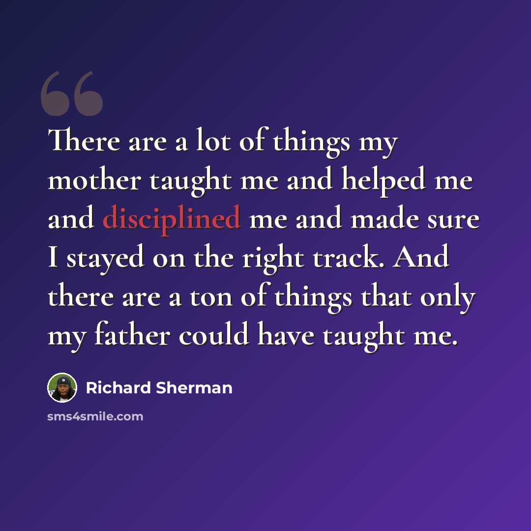 “There are a lot of things my mother taught me and helped me and disciplined me and made sure I stayed on the right track. And there are a ton of things that only my father could have taught me.” quote by Richard Sherman