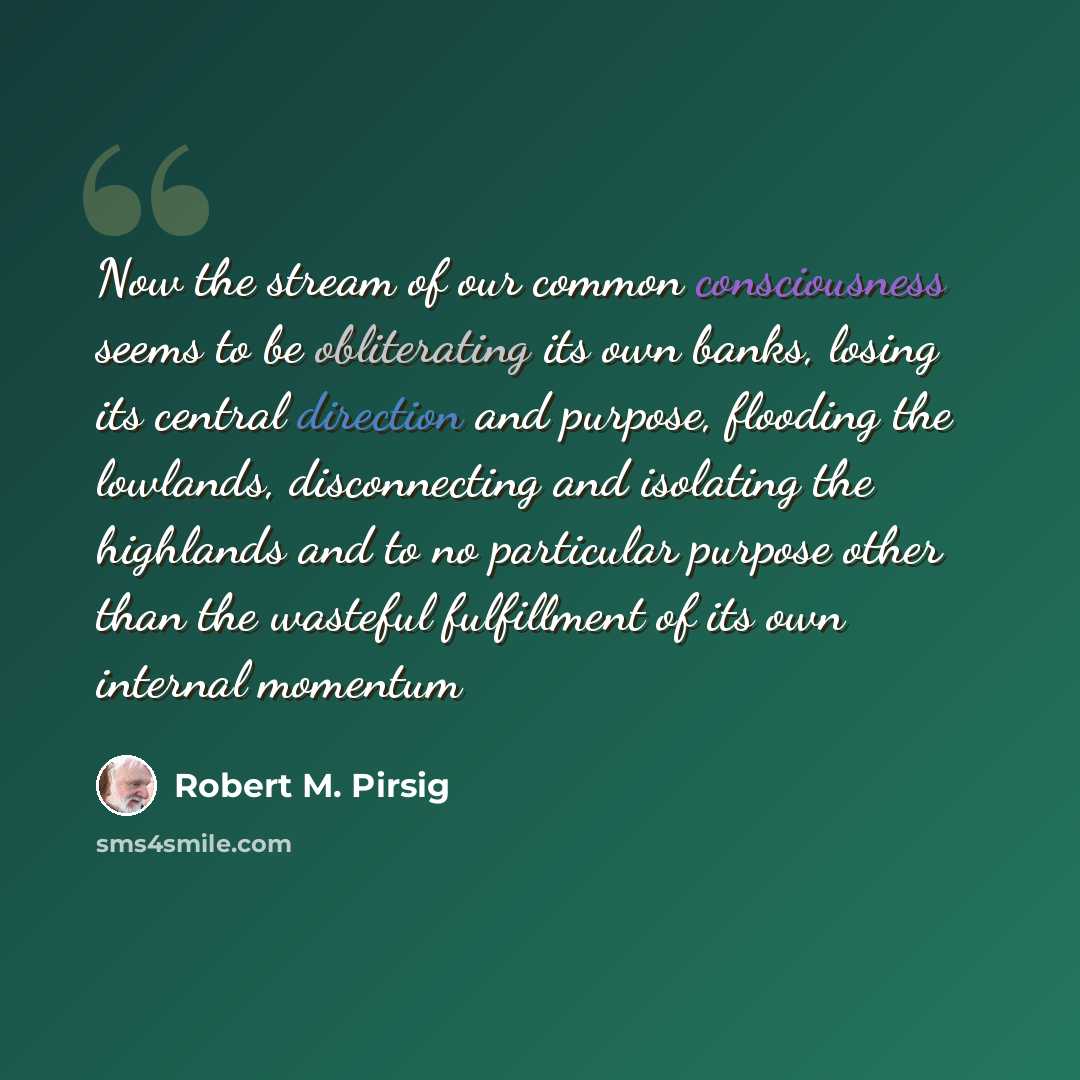 “Now the stream of our common consciousness seems to be obliterating its own banks, losing its central direction and purpose, flooding the lowlands, disconnecting and isolating the highlands and to no particular purpose other than the wasteful fulfillment of its own internal momentum” quote by Robert M. Pirsig