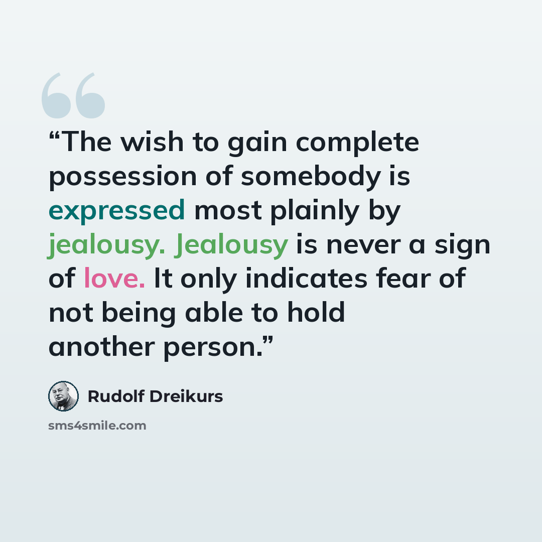 “The wish to gain complete possession of somebody is expressed most plainly by jealousy. Jealousy is never a sign of love. It only indicates fear of not being able to hold another person.” quote by Rudolf Dreikurs