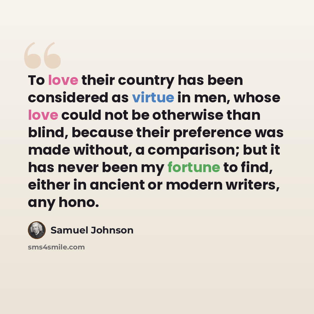 “To love their country has been considered as virtue in men, whose love could not be otherwise than blind, because their preference was made without, a comparison; but it has never been my fortune to find, either in ancient or modern writers, any hono.” quote by Samuel Johnson