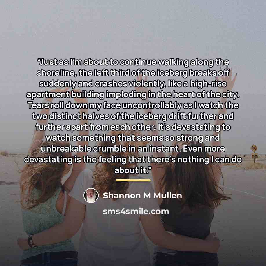 “Just as I’m about to continue walking along the shoreline, the left third of the iceberg breaks off suddenly and crashes violently, like a high-rise apartment building imploding in the heart of the city. Tears roll down my face uncontrollably as I watch the two distinct halves of the iceberg drift…” quote by Shannon M Mullen