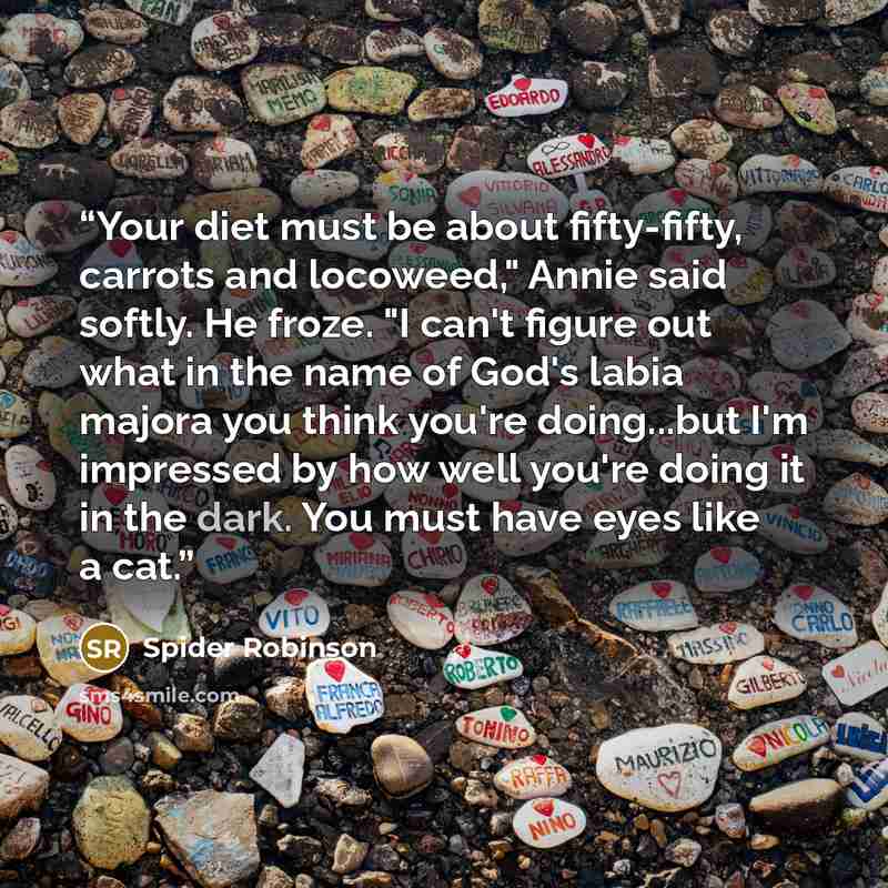 “Your diet must be about fifty-fifty, carrots and locoweed," Annie said softly. He froze. "I can't figure out what in the name of God's labia majora you think you're doing...but I'm impressed by how well you're doing it in the dark. You must have eyes like a cat.” quote by Spider Robinson