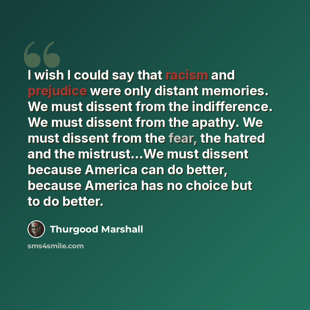 “I wish I could say that racism and prejudice were only distant memories. We must dissent from the indifference. We must dissent from the apathy. We must dissent from the fear, the hatred and the mistrust…We must dissent because America can do better, because America has no choice but to do better.” quote by Thurgood Marshall