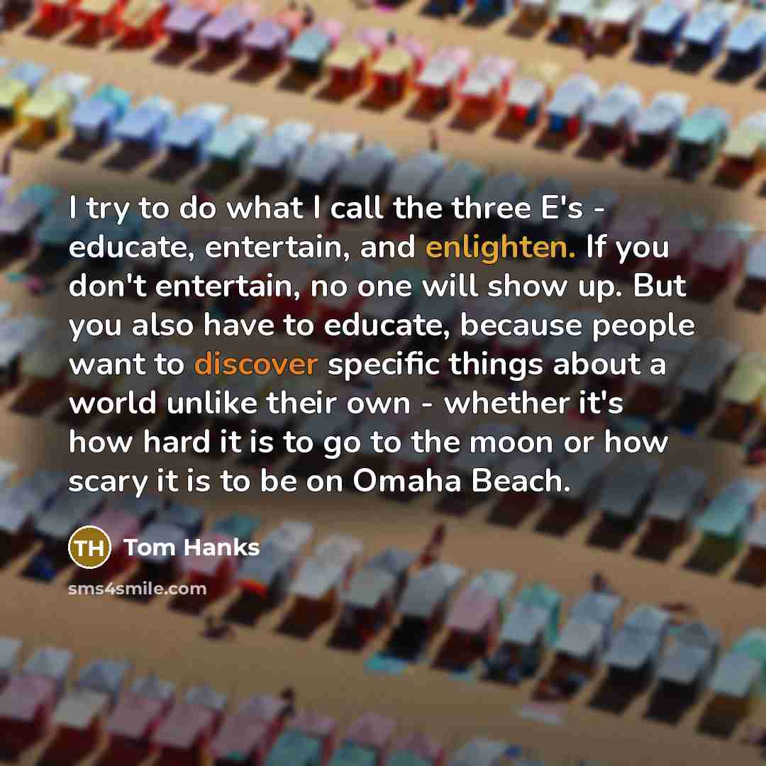 “I try to do what I call the three E's - educate, entertain, and enlighten. If you don't entertain, no one will show up. But you also have to educate, because people want to discover specific things about a world unlike their own - whether it's how hard it is to go to the moon or how scary it is to…” quote by Tom Hanks