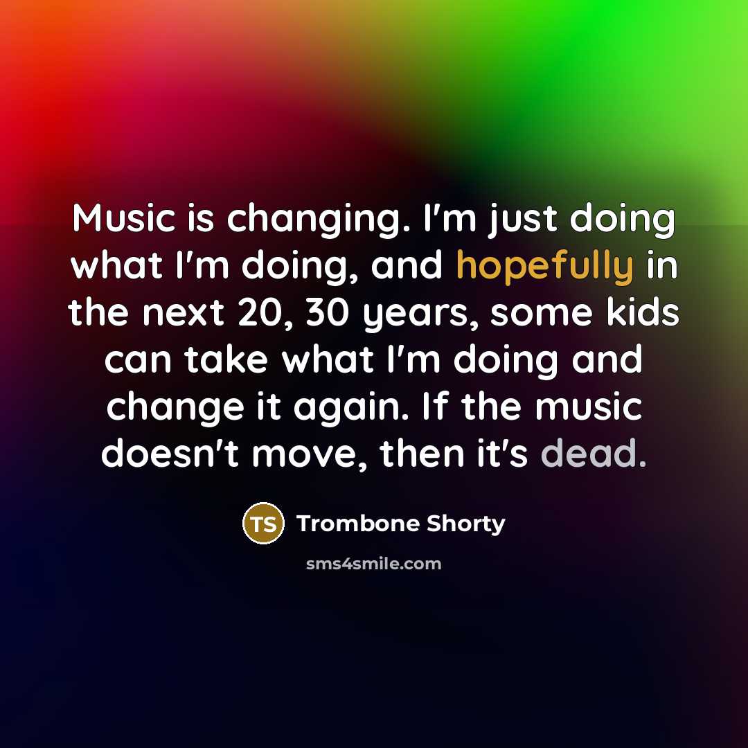 “Music is changing. I'm just doing what I'm doing, and hopefully in the next 20, 30 years, some kids can take what I'm doing and change it again. If the music doesn't move, then it's dead.” quote by Trombone Shorty