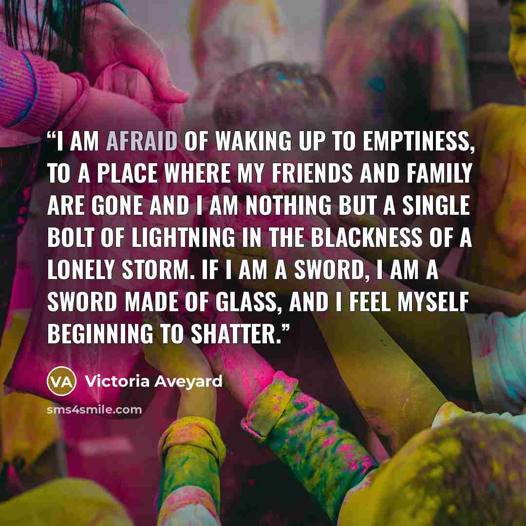 “I am afraid of waking up to emptiness, to a place where my friends and family are gone and I am nothing but a single bolt of lightning in the blackness of a lonely storm. If I am a sword, I am a sword made of glass, and I feel myself beginning to shatter.” quote by Victoria Aveyard