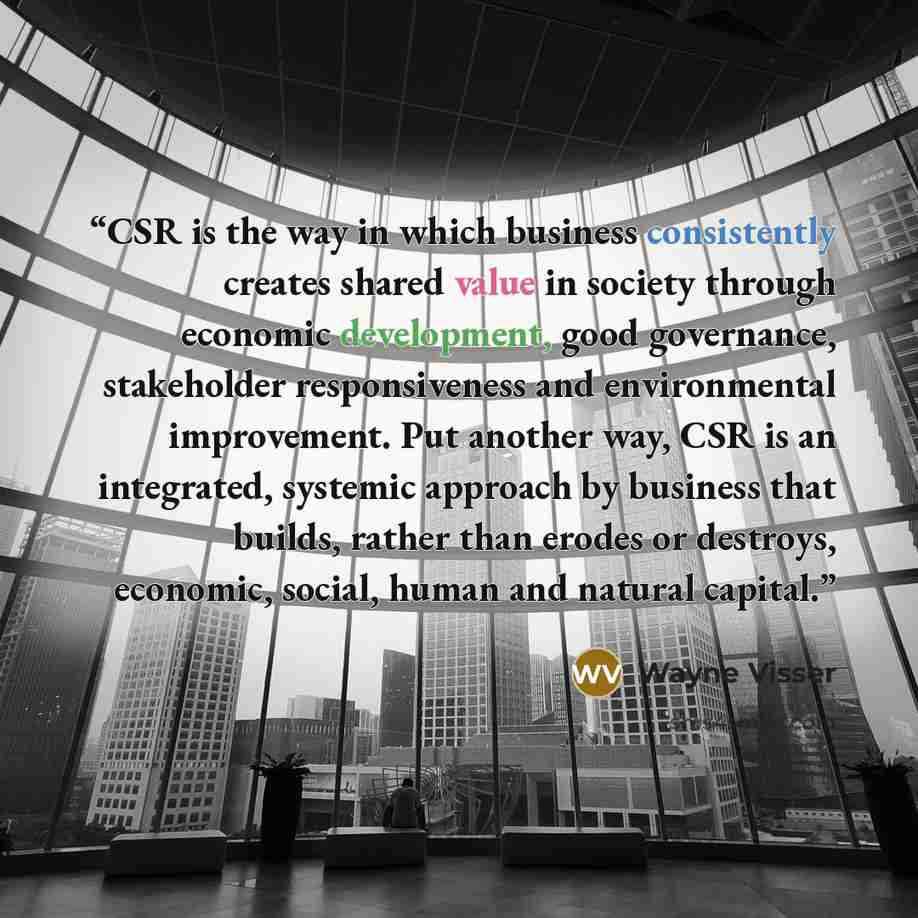 “CSR is the way in which business consistently creates shared value in society through economic development, good governance, stakeholder responsiveness and environmental improvement. Put another way, CSR is an integrated, systemic approach by business that builds, rather than erodes or destroys…” quote by Wayne Visser