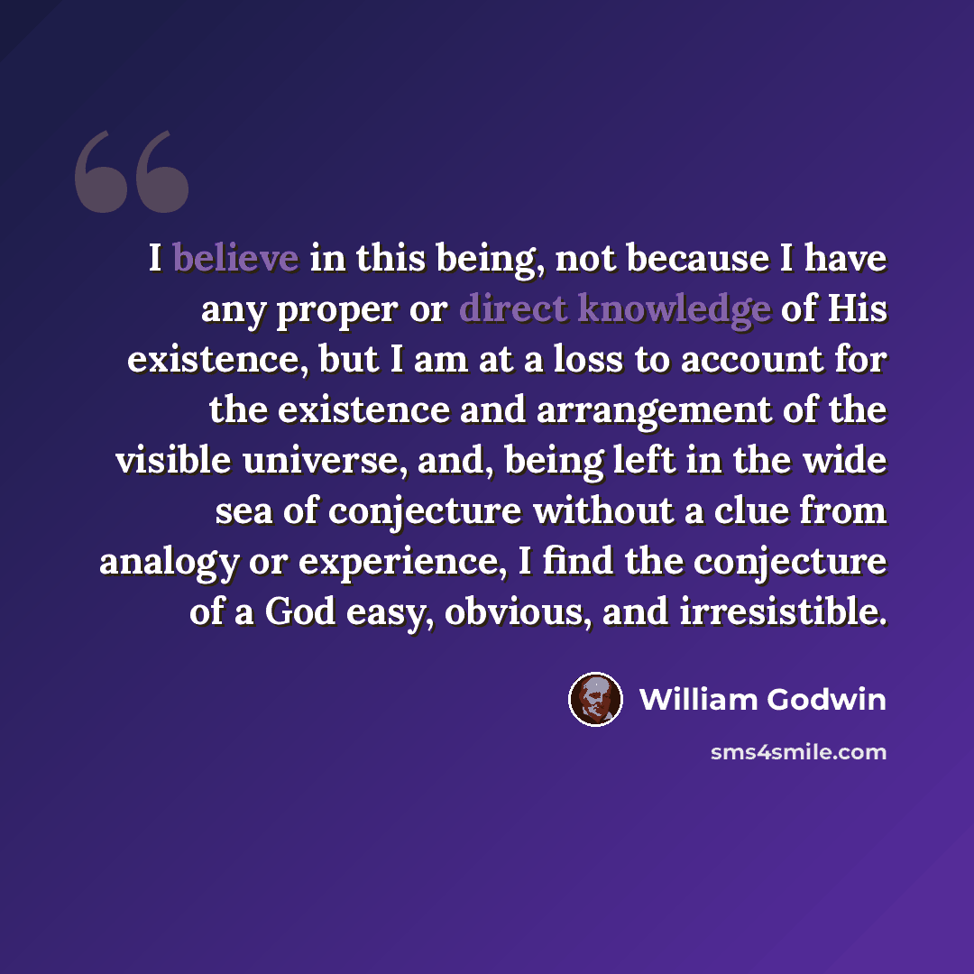 “I believe in this being, not because I have any proper or direct knowledge of His existence, but I am at a loss to account for the existence and arrangement of the visible universe, and, being left in the wide sea of conjecture without a clue from analogy or experience, I find the conjecture of a…” quote by William Godwin