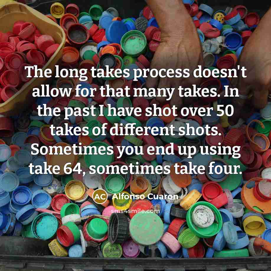 “The long takes process doesn't allow for that many takes. In the past I have shot over 50 takes of different shots. Sometimes you end up using take 64, sometimes take four.” quote by Alfonso Cuaron