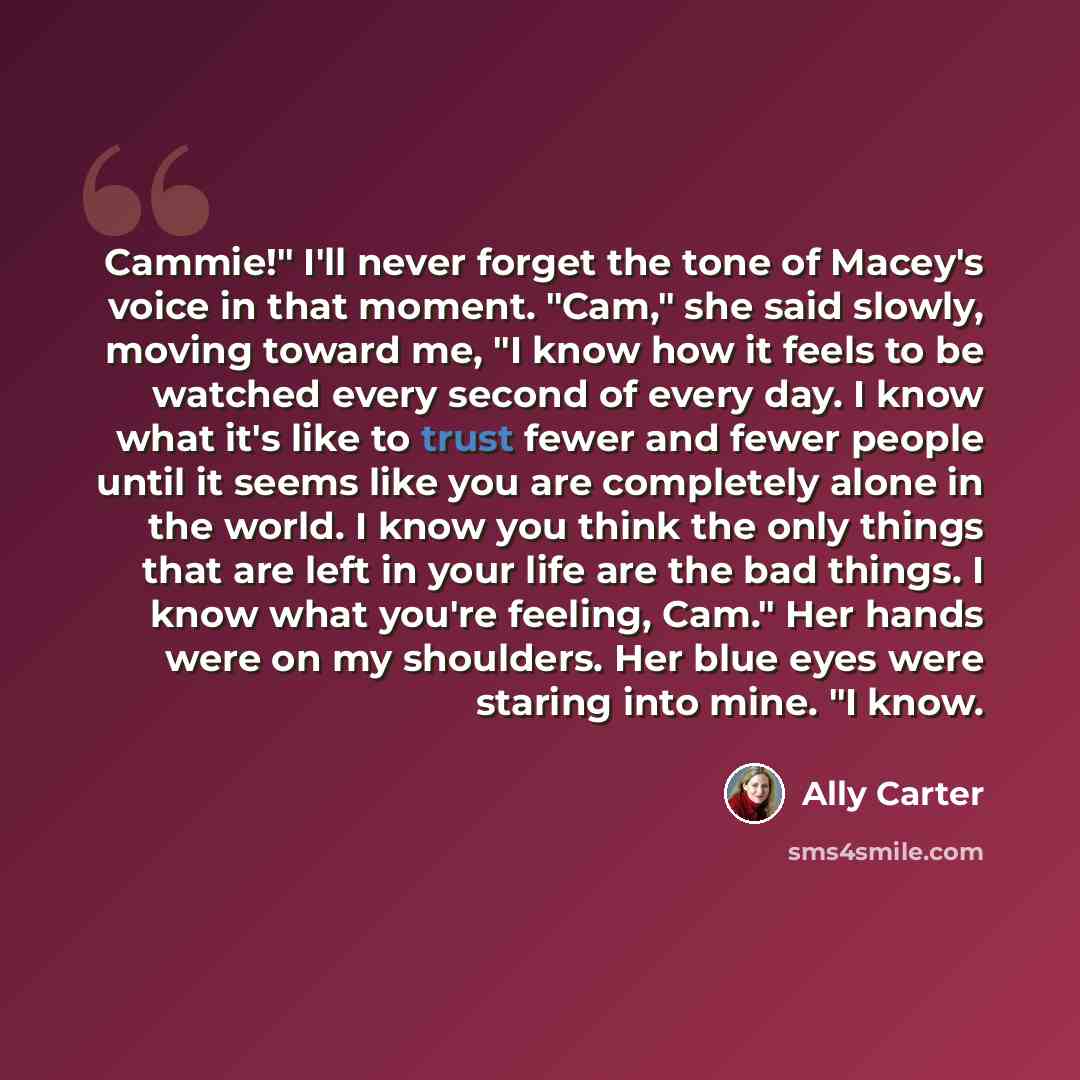 “Cammie!" I'll never forget the tone of Macey's voice in that moment. "Cam," she said slowly, moving toward me, "I know how it feels to be watched every second of every day. I know what it's like to trust fewer and fewer people until it seems like you are completely alone in the world. I know you…” quote by Ally Carter