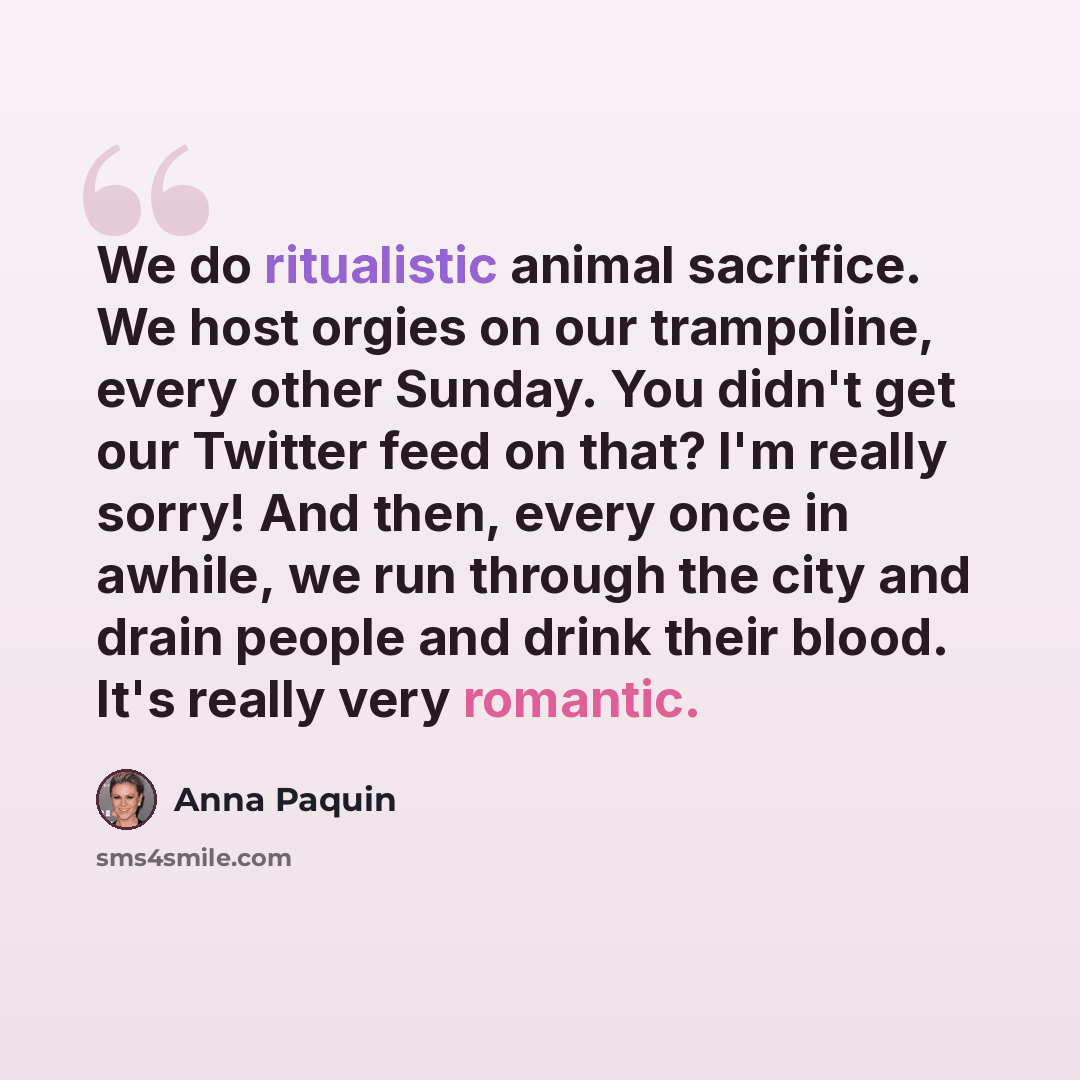 “We do ritualistic animal sacrifice. We host orgies on our trampoline, every other Sunday. You didn't get our Twitter feed on that? I'm really sorry! And then, every once in awhile, we run through the city and drain people and drink their blood. It's really very romantic.” quote by Anna Paquin