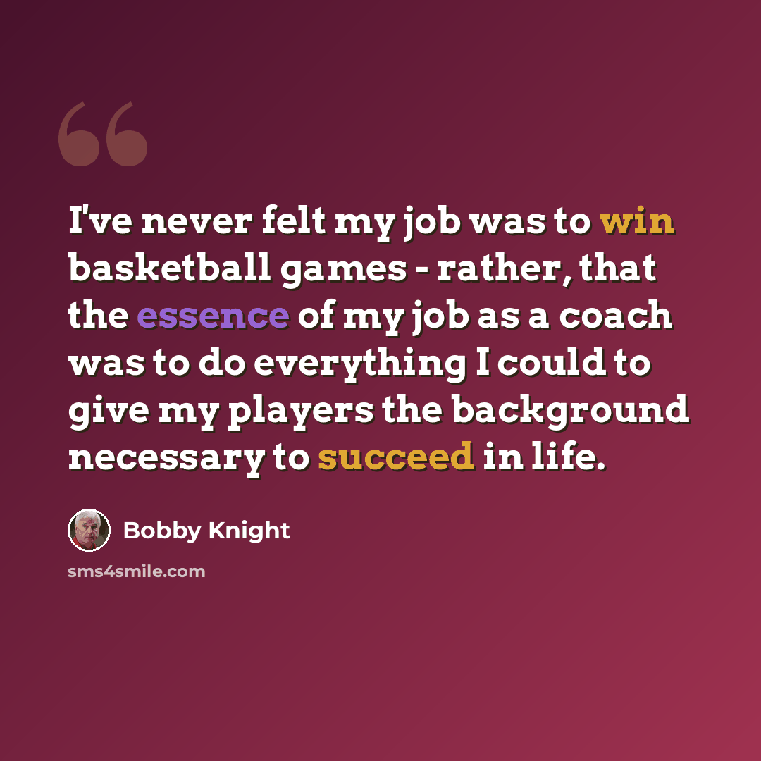 “I've never felt my job was to win basketball games - rather, that the essence of my job as a coach was to do everything I could to give my players the background necessary to succeed in life.” quote by Bobby Knight