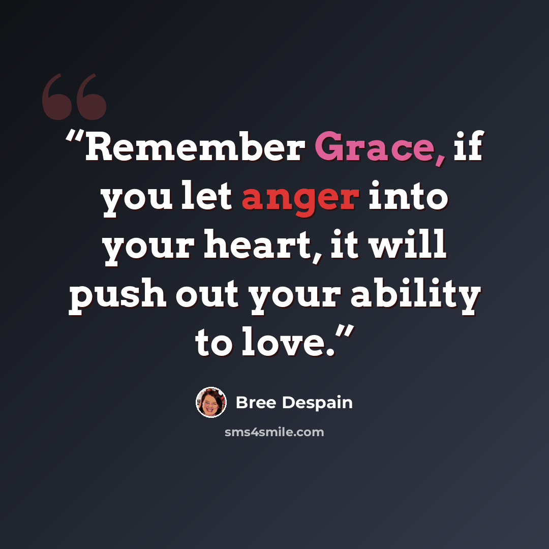 “Remember Grace, if you let anger into your heart, it will push out your ability to love.” quote by Bree Despain