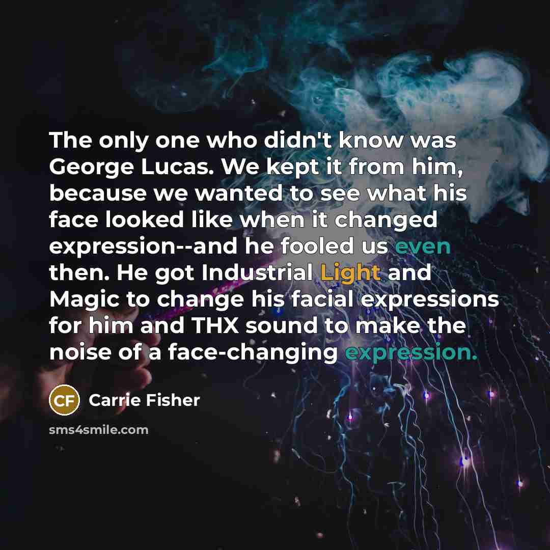 “The only one who didn't know was George Lucas. We kept it from him, because we wanted to see what his face looked like when it changed expression--and he fooled us even then. He got Industrial Light and Magic to change his facial expressions for him and THX sound to make the noise of a…” quote by Carrie Fisher