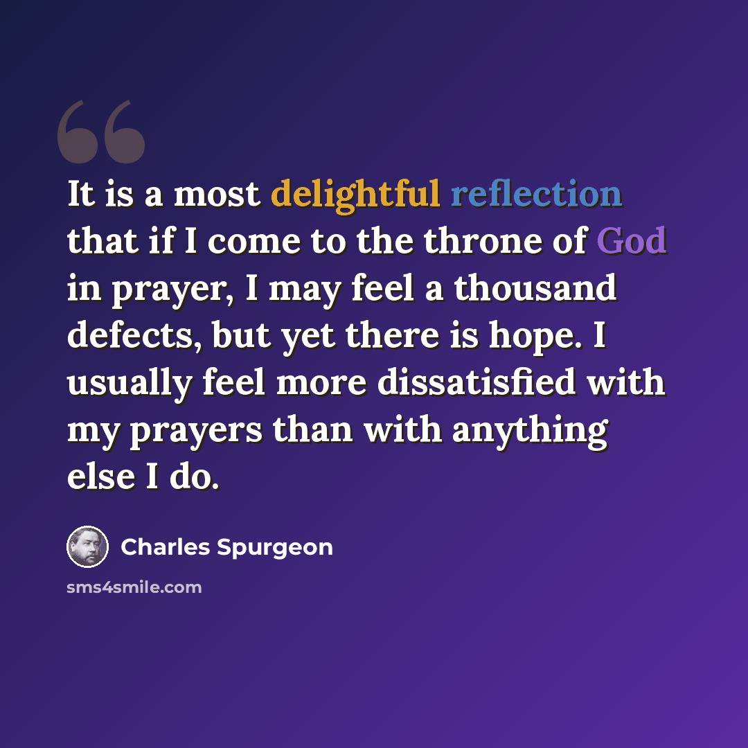“It is a most delightful reflection that if I come to the throne of God in prayer, I may feel a thousand defects, but yet there is hope. I usually feel more dissatisfied with my prayers than with anything else I do.” quote by Charles Spurgeon
