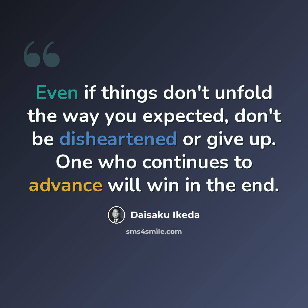 “Even if things don't unfold the way you expected, don't be disheartened or give up. One who continues to advance will win in the end.” quote by Daisaku Ikeda