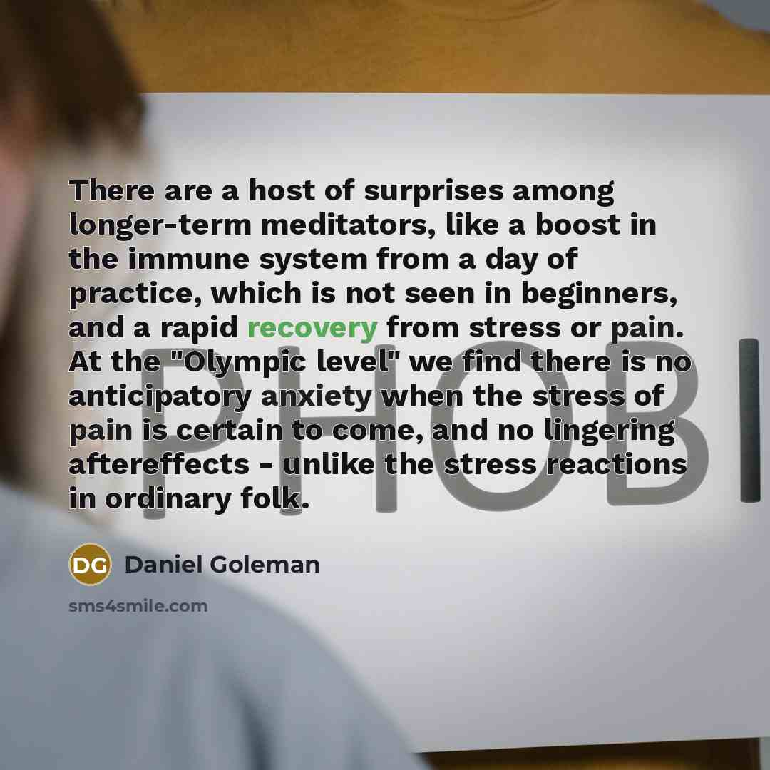“There are a host of surprises among longer-term meditators, like a boost in the immune system from a day of practice, which is not seen in beginners, and a rapid recovery from stress or pain. At the "Olympic level" we find there is no anticipatory anxiety when the stress of pain is certain to…” quote by Daniel Goleman
