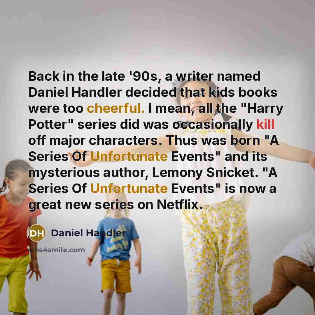 “Back in the late '90s, a writer named Daniel Handler decided that kids books were too cheerful. I mean, all the "Harry Potter" series did was occasionally kill off major characters. Thus was born "A Series Of Unfortunate Events" and its mysterious author, Lemony Snicket. "A Series Of Unfortunate…” quote by Daniel Handler