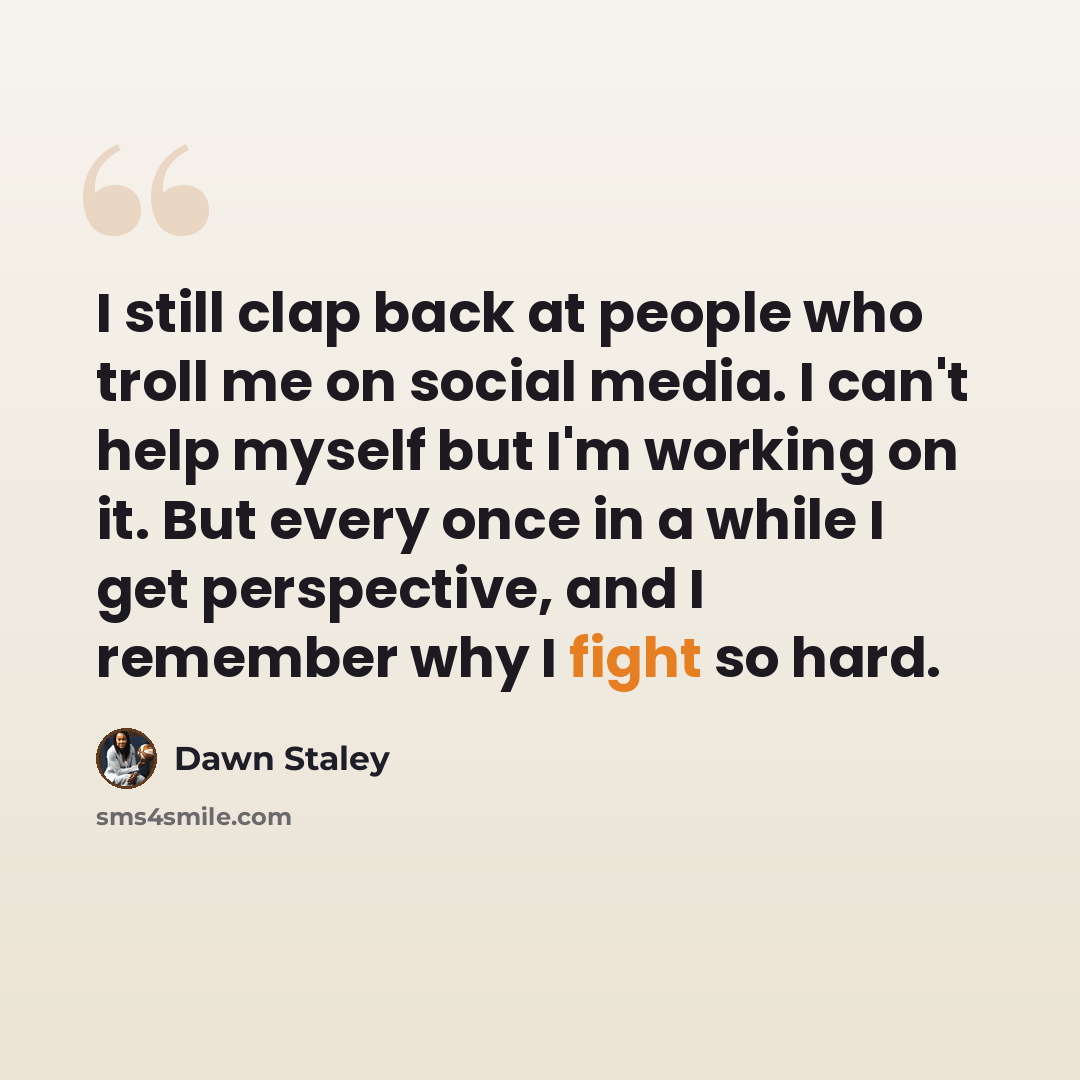 “I still clap back at people who troll me on social media. I can't help myself but I'm working on it. But every once in a while I get perspective, and I remember why I fight so hard.” quote by Dawn Staley