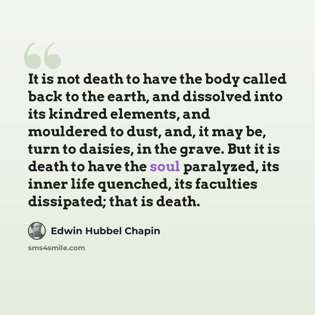 “It is not death to have the body called back to the earth, and dissolved into its kindred elements, and mouldered to dust, and, it may be, turn to daisies, in the grave. But it is death to have the soul paralyzed, its inner life quenched, its faculties dissipated; that is death.” quote by Edwin Hubbel Chapin