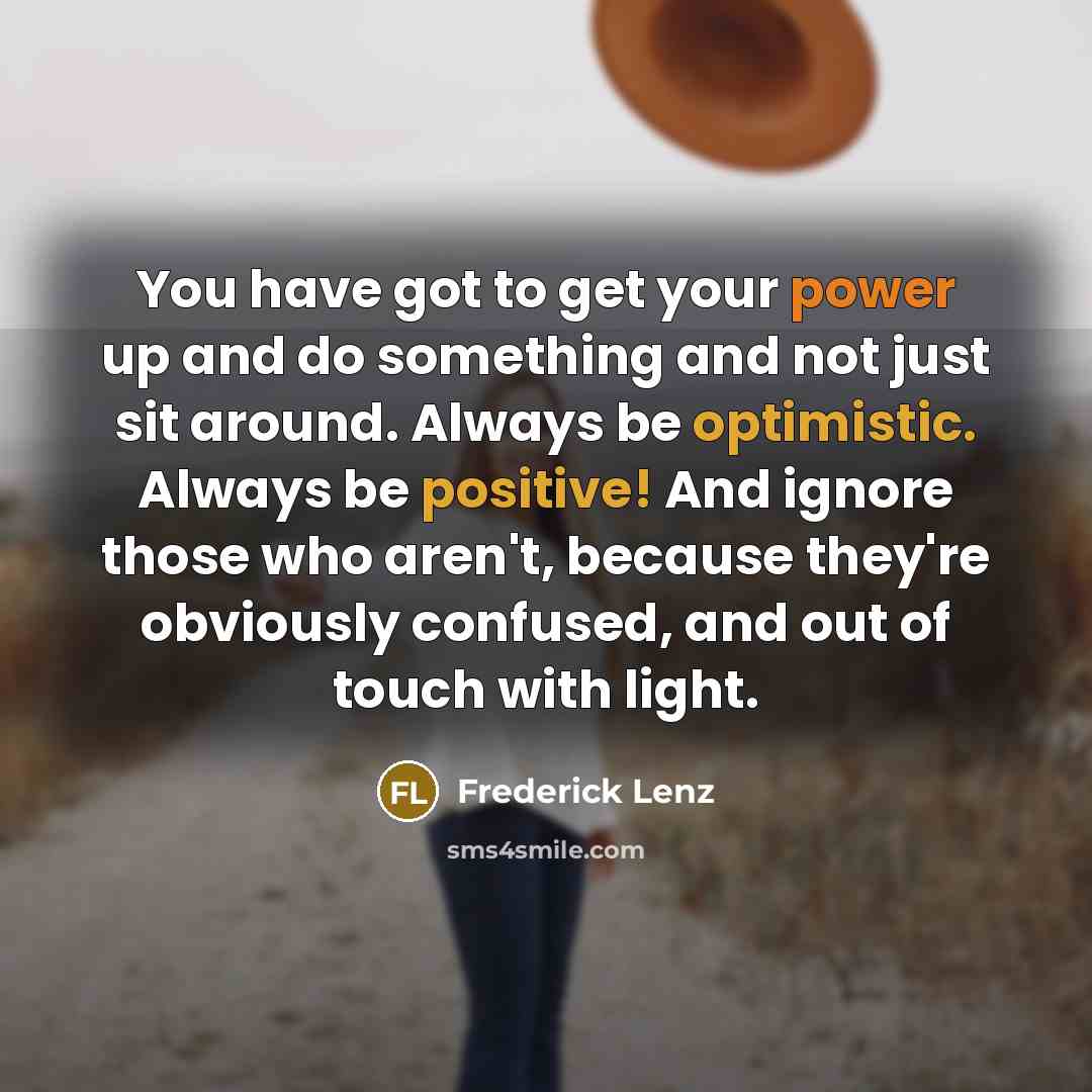 “You have got to get your power up and do something and not just sit around. Always be optimistic. Always be positive! And ignore those who aren't, because they're obviously confused, and out of touch with light.” quote by Frederick Lenz