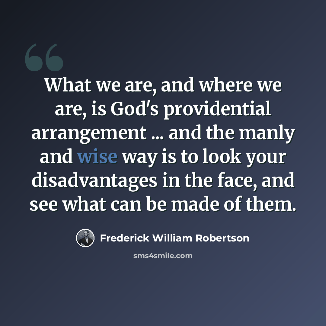 “What we are, and where we are, is God's providential arrangement ... and the manly and wise way is to look your disadvantages in the face, and see what can be made of them.” quote by Frederick William Robertson