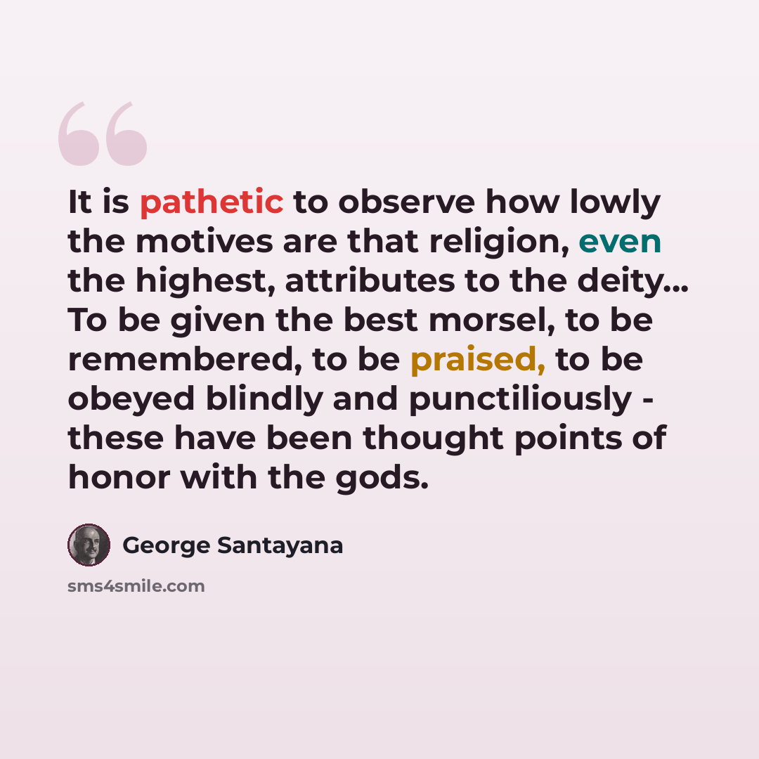 “It is pathetic to observe how lowly the motives are that religion, even the highest, attributes to the deity... To be given the best morsel, to be remembered, to be praised, to be obeyed blindly and punctiliously - these have been thought points of honor with the gods.” quote by George Santayana