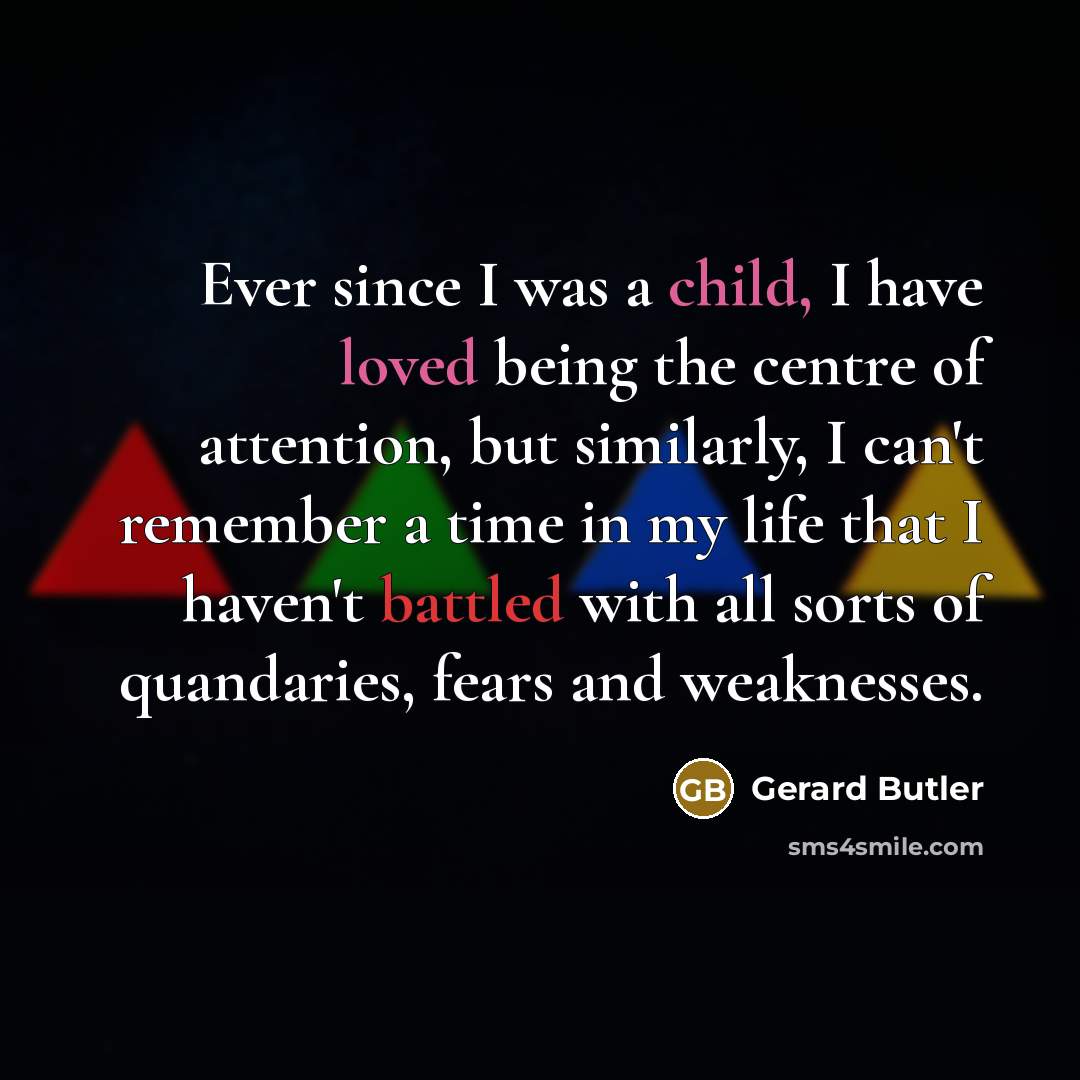 “Ever since I was a child, I have loved being the centre of attention, but similarly, I can't remember a time in my life that I haven't battled with all sorts of quandaries, fears and weaknesses.” quote by Gerard Butler