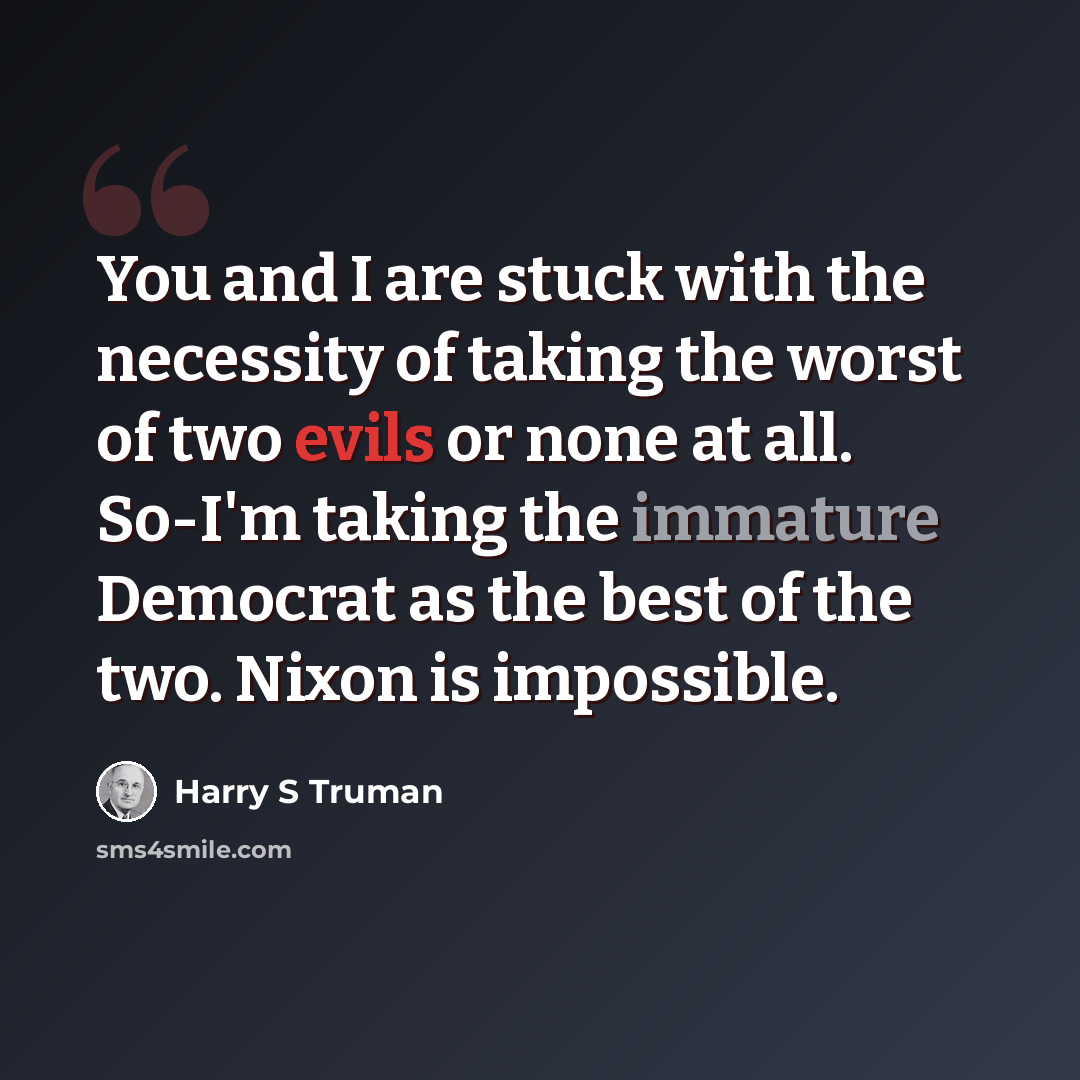 “You and I are stuck with the necessity of taking the worst of two evils or none at all. So-I'm taking the immature Democrat as the best of the two. Nixon is impossible.” quote by Harry S Truman