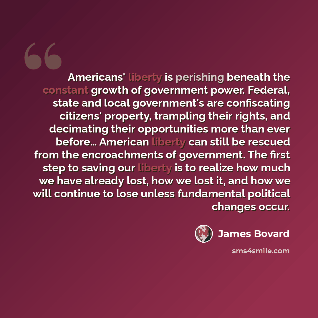 “Americans' liberty is perishing beneath the constant growth of government power. Federal, state and local government's are confiscating citizens' property, trampling their rights, and decimating their opportunities more than ever before… American liberty can still be rescued from the encroachments…” quote by James Bovard