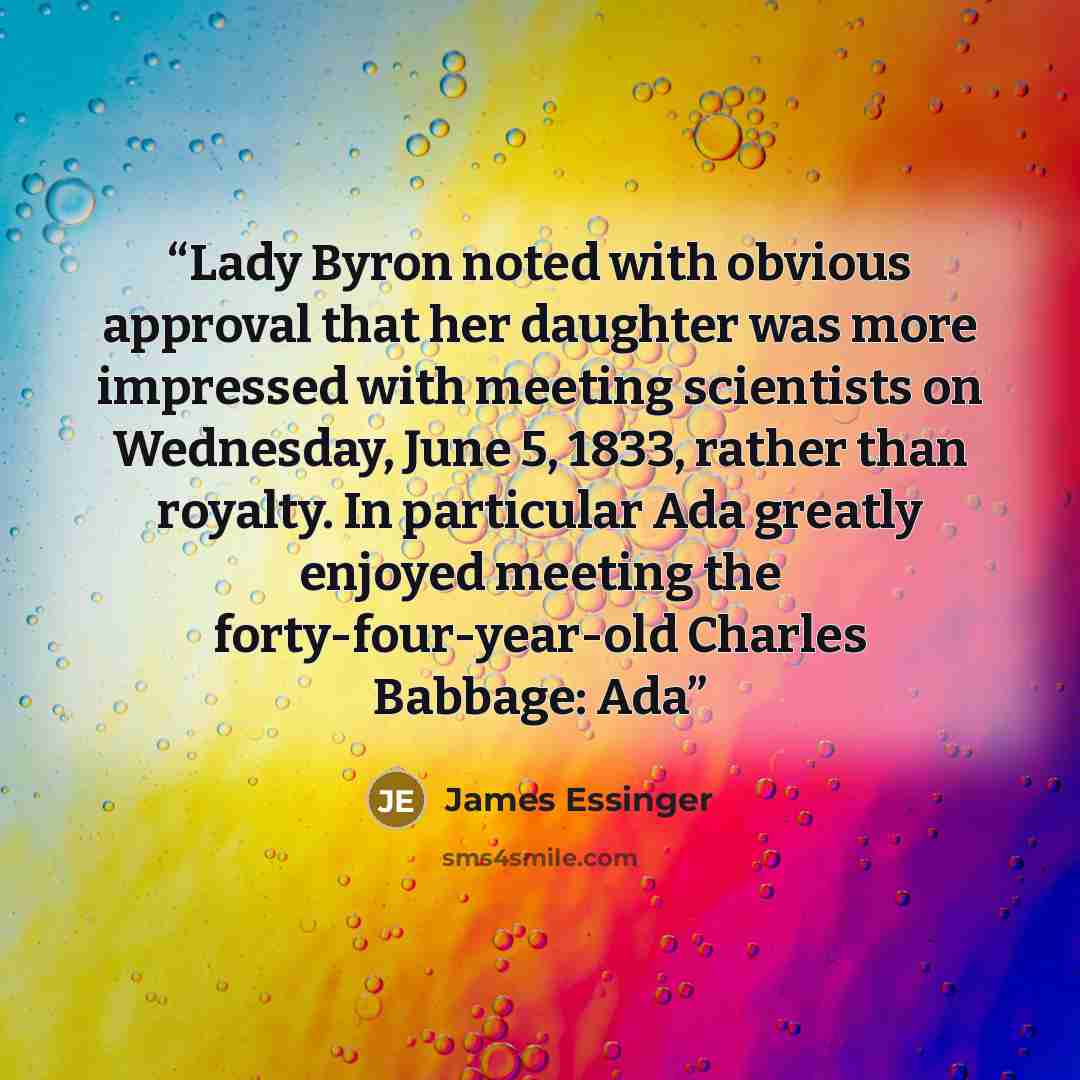 “Lady Byron noted with obvious approval that her daughter was more impressed with meeting scientists on Wednesday, June 5, 1833, rather than royalty. In particular Ada greatly enjoyed meeting the forty-four-year-old Charles Babbage: Ada” quote by James Essinger