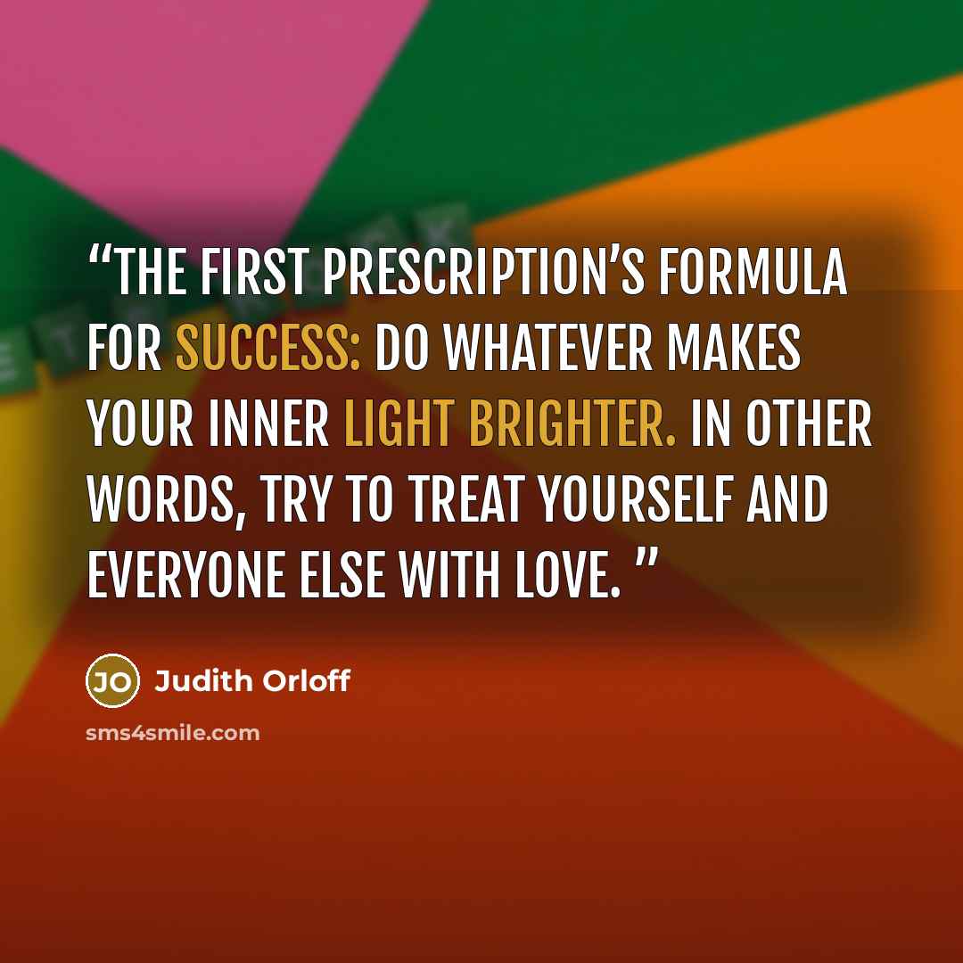“The First Prescription’s formula for success: Do whatever makes your inner light brighter. In other words, try to treat yourself and everyone else with love.” quote by Judith Orloff