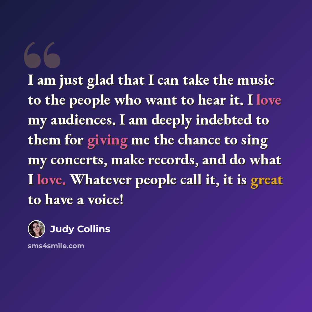 “I am just glad that I can take the music to the people who want to hear it. I love my audiences. I am deeply indebted to them for giving me the chance to sing my concerts, make records, and do what I love. Whatever people call it, it is great to have a voice!” quote by Judy Collins