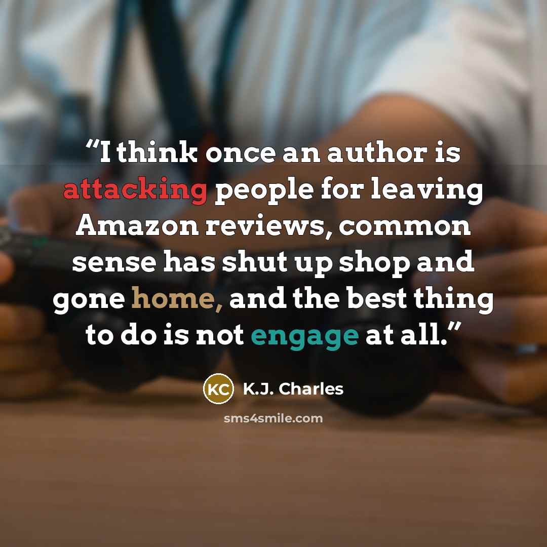 “I think once an author is attacking people for leaving Amazon reviews, common sense has shut up shop and gone home, and the best thing to do is not engage at all.” quote by K.J. Charles