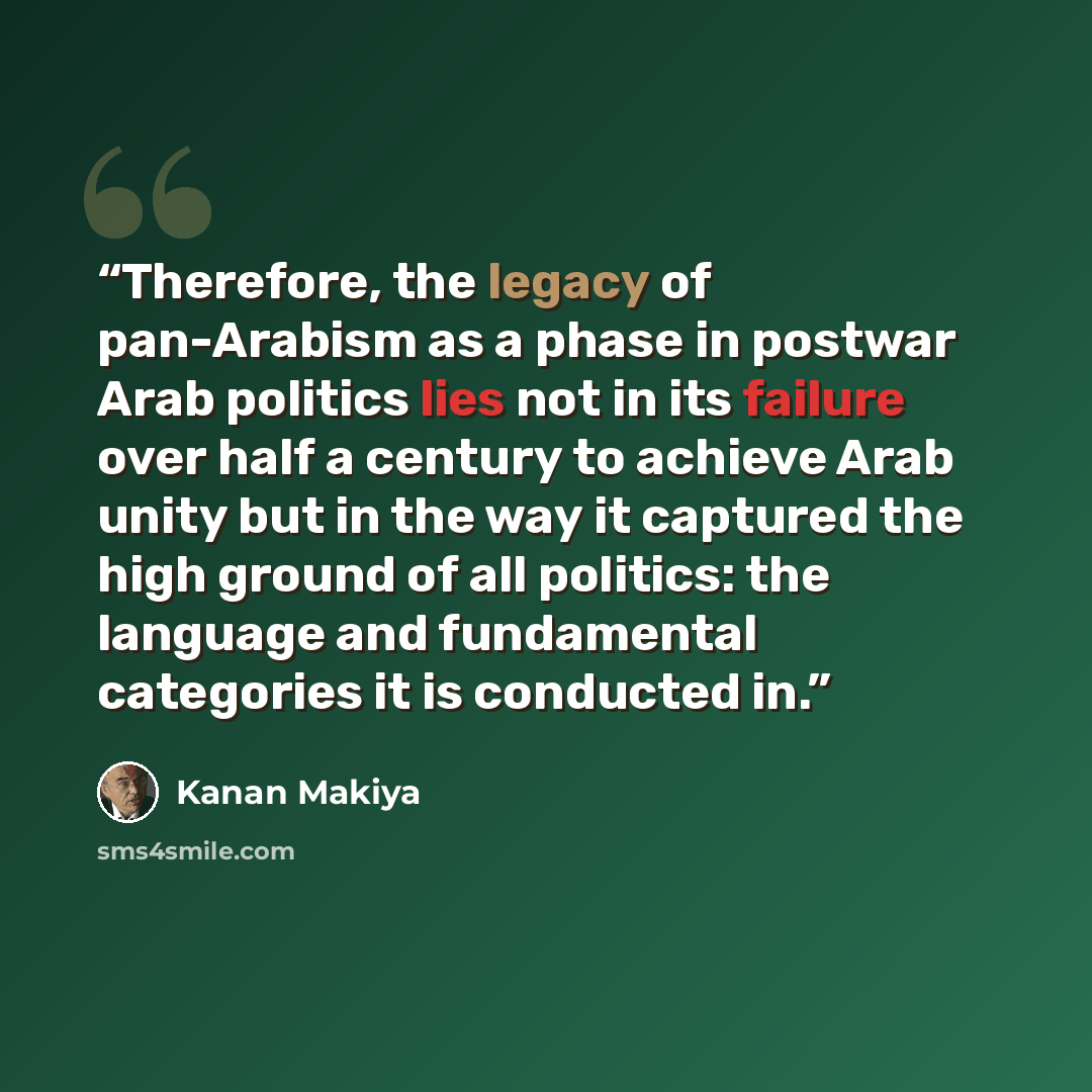 “Therefore, the legacy of pan-Arabism as a phase in postwar Arab politics lies not in its failure over half a century to achieve Arab unity but in the way it captured the high ground of all politics: the language and fundamental categories it is conducted in.” quote by Kanan Makiya