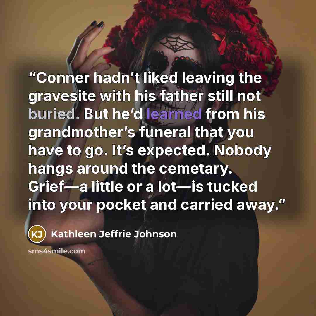 “Conner hadn’t liked leaving the gravesite with his father still not buried. But he’d learned from his grandmother’s funeral that you have to go. It’s expected. Nobody hangs around the cemetary. Grief—a little or a lot—is tucked into your pocket and carried away.” quote by Kathleen Jeffrie Johnson