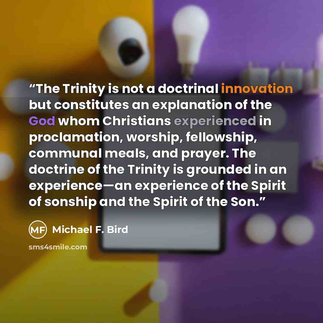 “The Trinity is not a doctrinal innovation but constitutes an explanation of the God whom Christians experienced in proclamation, worship, fellowship, communal meals, and prayer. The doctrine of the Trinity is grounded in an experience—an experience of the Spirit of sonship and the Spirit of the Son.” quote by Michael F. Bird